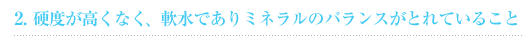 2.硬度が高くなく、軟水でありミネラルのバランスがとれていること