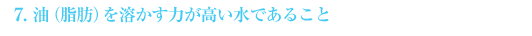 7.油(脂肪)を溶かす力が高い水であること